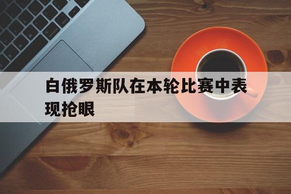 开元棋牌官方网站-白俄罗斯队在本轮比赛中表现抢眼的是谁